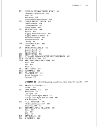 25.3
25.4
25.5
25.6
25.7
25.8
25.9
25.10
25.11
25.12
25.13
25.14
DISTRIBUTION OF NAME SPACE 801
Hierarchy of Name Servers 802
Zone 802
Root Server 803
Primary and Secondary Servers 803
DNS IN THE INTERNET 803
Generic Domains 804
Country Domains 805
Inverse Domain 805
RESOLUTION 806
Resolver 806
Mapping Names to Addresses 807
Mapping Address to Names 807
Recursive Resolution 808
Iterative Resolution 808
Caching 808
DNS MESSAGES 809
Header 809
TYPES OF RECORDS 811
Question Record 811
Resource Record 811
REGISTRARS 811
DYNAMIC DOMAIN NAME SYSTEM (DDNS)
ENCAPSULATION 812
RECOMMENDED READING 812
Books 813
Sites 813
RFCs 813
KEY TERMS 813
SUMMARY 813
PRACTICE SET 814
Review Questions 814
Exercises 815
812
CONTENTS xxiii
Chapter 26 Remote Logging, Electronic Mail, and File Transfer 817
26.1 REMOTE LOGGING 817
TELNET 817
26.2 ELECTRONIC MAIL 824
Architecture 824
User Agent 828
Message Transfer Agent: SMTP 834
Message Access Agent: POP and IMAP 837
Web-Based Mail 839
26.3 FILE TRANSFER 840
File Transfer Protocol (FTP) 840
Anonymous FTP 844
26.4 RECOMMENDED READING 845
Books 845
Sites 845
RFCs 845
26.5 KEY lERMS 845
26.6 SUMMARY 846
 