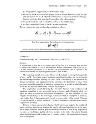 SECTION 8.4 STRUCTURE OF A SWITCH 229
To design a three-stage switch, we follow these steps:
1. We divide the N input lines into groups, each of n lines. For each group, we use
one crossbar of size n x k, where k is the number of crossbars in the middle stage.
In other words, the first stage has N/n crossbars of n x k crosspoints.
2. We use k crossbars, each of size (N/n) x (N/n) in the middle stage.
3. We use N/n crossbars, each of size k x n at the third stage.
We can calculate the total number of crosspoints as follows:
N (N N) N (N)2
-enx k) + k - x - + - (k xn) = 2kN + k -
n n n n n
In a three-stage switch, the total number of crosspoints is
2kN+k(~Y
which is much smaller than the number of crosspoints in a single-stage switch (N2
).
Example 8.3
Design a three-stage, 200 x 200 switch (N =200) with k =4 and n =20.
Solution
In the first stage we have N/n or 10 crossbars, each of size 20 x 4. In the second stage, we have
4 crossbars, each of size 10 x 10. In the third stage, we have 10 crossbars, each of size 4 x 20.
The total number of crosspoints is 2kN + k(N/n)2, or 2000 crosspoints. This is 5 percent of the
number of crosspoints in a single-stage switch (200 x 200 = 40,000).
The multistage switch in Example 8.3 has one drawback-blocking during periods
of heavy traffic: The whole idea of multistage switching is to share the crosspoints in
the middle-stage crossbars. Sharing can cause a lack of availability if the resources are
limited and all users want a connection at the same time. Blocking refers to times when
one input cannot be connected to an output because there is no path available between
them-all the possible intermediate switches are occupied.
In a single-stage switch, blocking does not occur because every combination of
input and output has its own crosspoint; there is always a path. (Cases in which two
inputs are trying to contact the same output do not count. That path is not blocked; the
output is merely busy.) In the multistage switch described in Example 8.3, however,
only 4 of the first 20 inputs can use the switch at a time, only 4 of the second 20 inputs
can use the switch at a time, and so on. The small number of crossbars at the middle
stage creates blocking.
In large systems, such as those having 10,000 inputs and outputs, the number of
stages can be increased to cut down on the number of crosspoints required. As the num-
ber of stages increases, however, possible blocking increases as well. Many people have
experienced blocking on public telephone systems in the wake of a natural disaster
when the calls being made to check on or reassure relatives far outnumber the regular
load of the system.
 