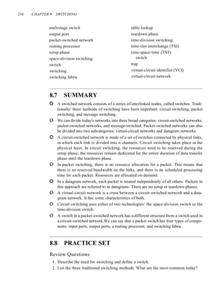 236 CHAPTER 8 SWITCHING
multistage switch
output port
packet-switched network
routing processor
setup phase
space-division switching
switch
switching
switching fabric
table lookup
teardown phase
time-division switching
time-slot interchange (TSI)
time-space-time (TST)
switch
trap
virtual-circuit identifier (VCI)
virtual-circuit network
8.7 SUMMARY
o A switched network consists of a series of interlinked nodes, called switches. Tradi-
tionally' three methods of switching have been important: circuit switching, packet
switching, and message switching.
o We can divide today's networks into three broad categories: circuit-switched networks,
packet-switched networks, and message-switched. Packet-switched networks can also
be divided into two subcategories: virtual-circuit networks and datagram networks
o A circuit-switched network is made of a set of switches connected by physical links,
in which each link is divided into n channels. Circuit switching takes place at the
physical layer. In circuit switching, the resources need to be reserved during the
setup phase; the resources remain dedicated for the entire duration of data transfer
phase until the teardown phase.
o In packet switching, there is no resource allocation for a packet. This means that
there is no reserved bandwidth on the links, and there is no scheduled processing
time for each packet. Resources are allocated on demand.
o In a datagram network, each packet is treated independently of all others. Packets in
this approach are referred to as datagrams. There are no setup or teardown phases.
o A virtual-circuit network is a cross between a circuit-switched network and a data-
gram network. It has some characteristics of both.
o Circuit switching uses either of two technologies: the space-division switch or the
time-division switch.
o A switch in a packet-switched network has a different structure from a switch used in
a circuit-switched network.We can say that a packet switch has four types of compo-
nents: input ports, output ports, a routing processor, and switching fabric.
8.8 PRACTICE SET
Review Questions
I. Describe the need for switching and define a switch.
2. List the three traditional switching methods. What are the most common today?
 