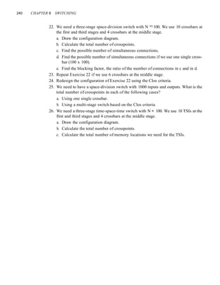 240 CHAPTER 8 SWITCHING
22. We need a three-stage space-division switch with N =100. We use 10 crossbars at
the first and third stages and 4 crossbars at the middle stage.
a. Draw the configuration diagram.
b. Calculate the total number of crosspoints.
c. Find the possible number of simultaneous connections.
d. Find the possible number of simultaneous connections if we use one single cross-
bar (100 x 100).
e. Find the blocking factor, the ratio of the number of connections in c and in d.
23. Repeat Exercise 22 if we use 6 crossbars at the middle stage.
24. Redesign the configuration of Exercise 22 using the Clos criteria.
25. We need to have a space-division switch with 1000 inputs and outputs. What is the
total number of crosspoints in each of the following cases?
a. Using one single crossbar.
b. Using a multi-stage switch based on the Clos criteria
26. We need a three-stage time-space-time switch with N = 100. We use 10 TSIs at the
first and third stages and 4 crossbars at the middle stage.
a. Draw the configuration diagram.
b. Calculate the total number of crosspoints.
c. Calculate the total number of memory locations we need for the TSIs.
 