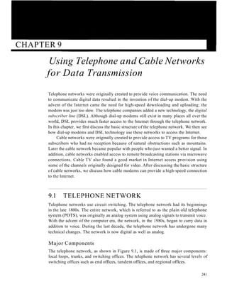 CHAPTER 9
Using Telephone and Cable Networks
for Data Transmission
Telephone networks were originally created to provide voice communication. The need
to communicate digital data resulted in the invention of the dial-up modem. With the
advent of the Internet came the need for high-speed downloading and uploading; the
modem was just too slow. The telephone companies added a new technology, the digital
subscriber line (DSL). Although dial-up modems still exist in many places all over the
world, DSL provides much faster access to the Internet through the telephone network.
In this chapter, we first discuss the basic structure of the telephone network. We then see
how dial-up modems and DSL technology use these networks to access the Internet.
Cable networks were originally created to provide access to TV programs for those
subscribers who had no reception because of natural obstructions such as mountains.
Later the cable network became popular with people who just wanted a better signal. In
addition, cable networks enabled access to remote broadcasting stations via microwave
connections. Cable TV also found a good market in Internet access provision using
some of the channels originally designed for video. After discussing the basic structure
of cable networks, we discuss how cable modems can provide a high-speed connection
to the Internet.
9.1 TELEPHONE NETWORK
Telephone networks use circuit switching. The telephone network had its beginnings
in the late 1800s. The entire network, which is referred to as the plain old telephone
system (POTS), was originally an analog system using analog signals to transmit voice.
With the advent of the computer era, the network, in the 1980s, began to carry data in
addition to voice. During the last decade, the telephone network has undergone many
technical changes. The network is now digital as well as analog.
Major Components
The telephone network, as shown in Figure 9.1, is made of three major components:
local loops, trunks, and switching offices. The telephone network has several levels of
switching offices such as end offices, tandem offices, and regional offices.
241
 