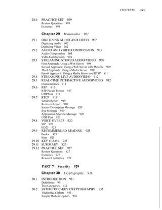 28.6 PRACTICE SET 899
Review Questions 899
Exercises 899
Chapter 29 Multimedia 901
29.1 DIGITIZING AUDIO AND VIDEO 902
Digitizing Audio 902
Digitizing Video 902
29.2 AUDIO AND VIDEO COMPRESSION 903
Audio Compression 903
Video Compression 904
29.3 STREAMING STORED AUDIO/VIDEO 908
First Approach: Using a Web Server 909
Second Approach: Using a Web Server with Metafile 909
Third Approach: Using a Media Server 910
Fourth Approach: Using a Media Server and RTSP 911
29.4 STREAMING LIVE AUDIOIVIDEO 912
29.5 REAL-TIME INTERACTIVE AUDIOIVIDEO 912
Characteristics 912
29.6 RTP 916
RTP Packet Format 917
UDPPort 919
29.7 RTCP 919
Sender Report 919
Receiver Report 920
Source Description Message 920
Bye Message 920
Application-Specific Message 920
UDP Port 920
29.8 VOICE OVER IP 920
SIP 920
H.323 923
29.9 RECOMMENDED READING 925
Books 925
Sites 925
29.10 KEY 1ERMS 925
29.11 SUMMARY 926
29.12 PRACTICE SET 927
Review Questions 927
Exercises 927
Research Activities 928
PART 7 Security 929
Chapter 30 Cryptography 931
30.1 INTRODUCTION 931
Definitions 931
Two Categories 932
30.2 SYMMETRIC-KEY CRYPTOGRAPHY 935
Traditional Ciphers 935
Simple Modem Ciphers 938
CONTENTS xxv
 