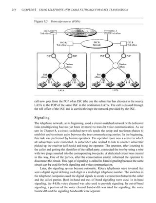 244 CHAPTER 9 USING TELEPHONE AND CABLE NETWORKS FOR DATA TRANSMISSION
Figure 9.3 Point ofpresences (POPs)
LATA
call now goes from the POP of an IXC (the one the subscriber has chosen) in the source
LATA to the POP of the same IXC in the destination LATA. The call is passed through
the toll office of the IXC and is carried through the network provided by the IXC.
Signaling
The telephone network, at its beginning, used a circuit-switched network with dedicated
links (multiplexing had not yet been invented) to transfer voice communication. As we
saw in Chapter 8, a circuit-switched network needs the setup and teardown phases to
establish and terminate paths between the two communicating parties. In the beginning,
this task was performed by human operators. The operator room was a center to which
all subscribers were connected. A subscriber who wished to talk to another subscriber
picked up the receiver (off-hook) and rang the operator. The operator, after listening to
the caller and getting the identifier of the called party, connected the two by using a wire
with two plugs inserted into the corresponding two jacks. A dedicated circuit was created
in this way. One of the parties, after the conversation ended, informed the operator to
disconnect the circuit. This type of signaling is called in-band signaling because the same
circuit can be used for both signaling and voice communication.
Later, the signaling system became automatic. Rotary telephones were invented that
sent a digital signal defining each digit in a multidigit telephone number. The switches in
the telephone companies used the digital signals to create a connection between the caller
and the called parties. Both in-band and out-of-band signaling were used. In in-band
signaling, the 4-kHz voice channel was also used to provide signaling. In out-of-band
signaling, a portion of the voice channel bandwidth was used for signaling; the voice
bandwidth and the signaling bandwidth were separate.
 