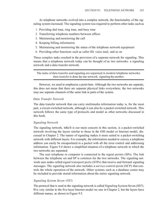 SECTION 9.1 TELEPHONE NETWORK 245
As telephone networks evolved into a complex network, the functionality of the sig-
naling system increased. The signaling system was required to perform other tasks such as
1. Providing dial tone, ring tone, and busy tone
2. Transferring telephone numbers between offices
3. Maintaining and monitoring the call
4. Keeping billing information
5. Maintaining and monitoring the status of the telephone network equipment
6. Providing other functions such as caller ID, voice mail, and so on
These complex tasks resulted in the provision of a separate network for signaling. This
means that a telephone network today can be thought of as two networks: a signaling
network and a data transfer network.
The tasks of data transfer and signaling are separated in modern telephone networks:
data transfer is done by one network, signaling by another.
However, we need to emphasize a point here. Although the two networks are separate,
this does not mean that there are separate physical links everywhere; the two networks
may use separate channels of the same link in parts of the system.
Data Transfer Network
The data transfer network that can carry multimedia information today is, for the most
part, a circuit-switched network, although it can also be a packet-switched network. This
network follows the same type of protocols and model as other networks discussed in
this book.
Signaling Network
The signaling network, which is our main concern in this section, is a packet-switched
network involving the layers similar to those in the OSI model or Internet model, dis-
cussed in Chapter 2. The nature of signaling makes it more suited to a packet-switching
network with different layers. For example, the information needed to convey a telephone
address can easily be encapsulated in a packet with all the error control and addressing
information. Figure 9.4 shows a simplified situation of a telephone network in which the
two networks are separated.
The user telephone or computer is connected to the signal points (SPs). The link
between the telephone set and SP is common for the two networks. The signaling net-
work uses nodes called signal transport ports (STPs) that receive and forward signaling
messages. The signaling network also includes a service control point (SCP) that con-
trols the whole operation of the network. Other systems such as a database center may
be included to provide stored information about the entire signaling network.
Signaling System Seven (5S7)
The protocol that is used in the signaling network is called Signaling System Seven (SS7).
It is very similar to the five-layer Internet model we saw in Chapter 2, but the layers have
different names, as shown in Figure 9.5.
 
