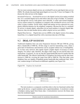 248 CHAPTER 9 USING TELEPHONE AND CABLE NETWORKS FOR DATA TRANSMISSION
The two most common digital services are switched/56 service and digital data service
(DDS). We already discussed high-speed digital services-the T lines-in Chapter 6. We
discuss the other services in this chapter.
Switched/56 Service Switched/56 service is the digital version of an analog switched
line. It is a switched digital service that allows data rates of up to 56 kbps. To communi-
cate through this service, both parties must subscribe. A caller with normal telephone
service cannot connect to a telephone or computer with switched/56 service even if the
caller is using a modem. On the whole, digital and analog services represent two com-
pletely different domains for the telephone companies. Because the line in a switched!
56 service is already digital, subscribers do not need modems to transmit digital data.
However, they do need another device called a digital service unit (DSU).
Digital Data Service Digital data service (DDS) is the digital version of an analog
leased line; it is a digital leased line with a maximum data rate of 64 kbps.
9.2 DIAL~UP MODEMS
Traditional telephone lines can carry frequencies between 300 and 3300 Hz, giving
them a bandwidth of 3000 Hz. All this range is used for transmitting voice, where a
great deal of interference and distortion can be accepted without loss of intelligibility.
As we have seen, however, data signals require a higher degree of accuracy to ensure
integrity. For safety's sake, therefore, the edges of this range are not used for data com-
munications. In general, we can say that the signal bandwidth must be smaller than the
cable bandwidth. The effective bandwidth of a telephone line being used for data trans-
mission is 2400 Hz, covering the range from 600 to 3000 Hz. Note that today some
telephone lines are capable of handling greater bandwidth than traditional lines. How-
ever, modem design is still based on traditional capability (see Figure 9.6).
Figure 9.6 Telephone line bandwidth
Used for voice
300 600
2400 Hz for data
3300
I I I
I I" I
I 3000 Hz for voice I
I. .. I
I I
The term modem is a composite word that refers to the two functional entities that
make up the device: a signal modulator and a signal demodulator. A modulator creates
a bandpass analog signal from binary data. A demodulator recovers the binary data
from the modulated signal.
Modem stands for modulator/demodulator.
 