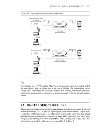 SECTION 9.3 DIGITAL SUBSCRIBER LINE 251
Figure 9.9 Uploading and downloading in 56K modems
-=tP-~
~
Quantization noise limits
the data rate
1--------1
1 PCM I
1 --.- I
1 I
Uploading,
quantization noise
ISP
server
1--------1
1 Inverse I
1 PCM I
1 I
-=tP- ~ -=tP- ~
"'--~~ ~
ISP
server
Downloading,
no quantization noise
1':92
The standard above V90 is called ~92. These modems can adjust their speed, and if
the noise allows, they can upload data at the rate of 48 kbps. The downloading rate is
still 56 kbps. The modem has additional features. For example, the modem can inter-
rupt the Internet connection when there is an incoming call if the line has call-waiting
service.
9.3 DIGITAL SUBSCRIBER LINE
After traditional modems reached their peak data rate, telephone companies developed
another technology, DSL, to provide higher-speed access to the Internet. Digital sub-
scriber line (DSL) technology is one of the most promising for supporting high-speed
digital communication over the existing local loops. DSL technology is a set of tech-
nologies, each differing in the first letter (ADSL, VDSL, HDSL, and SDSL). The set is
often referred to as xDSL, where x can be replaced by A, V, H, or S.
 