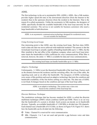 252 CHAPTER 9 USING TELEPHONE AND CABLE NETWORKS FOR DATA TRANSMISSION
ADSL
The first technology in the set is asymmetric DSL (ADSL). ADSL, like a 56K modem,
provides higher speed (bit rate) in the downstream direction (from the Internet to the
resident) than in the upstream direction (from the resident to the Internet). That is the
reason it is called asymmetric. Unlike the asymmetry in 56K modems, the designers of
ADSL specifically divided the available bandwidth of the local loop unevenly for the
residential customer. The service is not suitable for business customers who need a
large bandwidth in both directions.
ADSL is an asymmetric communication technology designed for residential users;
it is not suitable for businesses.
Using Existing Local Loops
One interesting point is that ADSL uses the existing local loops. But how does ADSL
reach a data rate that was never achieved with traditional modems? The answer is that the
twisted-pair local loop is actually capable of handling bandwidths up to 1.1 MHz, but the
filter installed at the end office of the telephone company where each local loop termi-
nates limits the bandwidth to 4 kHz (sufficient for voice communication). If the filter is
removed, however, the entire 1.1 MHz is available for data and voice communications.
The existing local loops can handle bandwidths up to 1.1 MHz.
Adaptive Technology
Unfortunately, 1.1 MHz is just the theoretical bandwidth of the local loop. Factors such
as the distance between the residence and the switching office, the size of the cable, the
signaling used, and so on affect the bandwidth. The designers of ADSL technology
were aware of this problem and used an adaptive technology that tests the condition and
bandwidth availability of the line before settling on a data rate. The data rate of ADSL
is not fixed; it changes based on the condition and type of the local loop cable.
ADSL is an adaptive technology. The system uses a data rate
based on the condition of the local loop line.
Discrete Multitone Technique
The modulation technique that has become standard for ADSL is called the discrete
multitone technique (DMT) which combines QAM and FDM. There is no set way
that the bandwidth of a system is divided. Each system can decide on its bandwidth
division. Typically, an available bandwidth of 1.104 MHz is divided into 256 channels.
Each channel uses a bandwidth of 4.312 kHz, as shown in Figure 9.10. Figure 9.11 shows
how the bandwidth can be divided into the following:
o Voice. Channel 0 is reserved for voice communication.
o Idle. Channels 1 to 5 are not used and provide a gap between voice and data
communication.
 