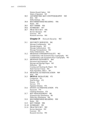 xxvi CONTENTS
Modern Round Ciphers 940
Mode of Operation 945
30.3 ASYMMETRIC-KEY CRYPTOGRAPHY 949
RSA 949
Diffie-Hellman 952
30.4 RECOMMENDED READING 956
Books 956
30.5 KEY TERMS 956
30.6 SUMMARY 957
30.7 PRACTICE SET 958
Review Questions 958
Exercises 959
Research Activities 960
Chapter 31 Network Security 961
31.1 SECURITY SERVICES 961
Message Confidentiality 962
Message Integrity 962
Message Authentication 962
Message Nonrepudiation 962
Entity Authentication 962
31.2 MESSAGE CONFIDENTIALITY 962
Confidentiality with Symmetric-Key Cryptography 963
Confidentiality with Asymmetric-Key Cryptography 963
31.3 MESSAGE INTEGRITY 964
Document and Fingerprint 965
Message and Message Digest 965
Difference 965
Creating and Checking the Digest 966
Hash Function Criteria 966
Hash Algorithms: SHA-1 967
31.4 MESSAGE AUTHENTICATION 969
MAC 969
31.5 DIGITAL SIGNATURE 971
Comparison 97I
Need for Keys 972
Process 973
Services 974
Signature Schemes 976
31.6 ENTITY AUTHENTICATION 976
Passwords 976
Challenge-Response 978
31.7 KEY MANAGEMENT 981
Symmetric-Key Distribution 981
Public-Key Distribution 986
31.8 RECOMMENDED READING 990
Books 990
31.9 KEY TERMS 990
31.10 SUMMARY 991
31.11 PRACTICE SET 992
Review Questions 992
Exercises 993
Research Activities 994
 