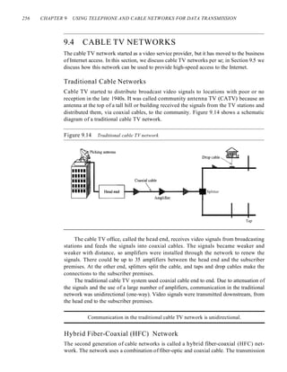 256 CHAPTER 9 USING TELEPHONE AND CABLE NETWORKS FOR DATA TRANSMISSION
9.4 CABLE TV NETWORKS
The cable TV network started as a video service provider, but it has moved to the business
of Internet access. In this section, we discuss cable TV networks per se; in Section 9.5 we
discuss how this network can be used to provide high-speed access to the Internet.
Traditional Cable Networks
Cable TV started to distribute broadcast video signals to locations with poor or no
reception in the late 1940s. It was called community antenna TV (CATV) because an
antenna at the top of a tall hill or building received the signals from the TV stations and
distributed them, via coaxial cables, to the community. Figure 9.14 shows a schematic
diagram of a traditional cable TV network.
Figure 9.14 Traditional cable TV network
Splitter
Tap
The cable TV office, called the head end, receives video signals from broadcasting
stations and feeds the signals into coaxial cables. The signals became weaker and
weaker with distance, so amplifiers were installed through the network to renew the
signals. There could be up to 35 amplifiers between the head end and the subscriber
premises. At the other end, splitters split the cable, and taps and drop cables make the
connections to the subscriber premises.
The traditional cable TV system used coaxial cable end to end. Due to attenuation of
the signals and the use of a large number of amplifiers, communication in the traditional
network was unidirectional (one-way). Video signals were transmitted downstream, from
the head end to the subscriber premises.
Communication in the traditional cable TV network is unidirectional.
Hybrid Fiber-Coaxial (HFC) Network
The second generation of cable networks is called a hybrid fiber-coaxial (HFC) net-
work. The network uses a combination of fiber-optic and coaxial cable. The transmission
 