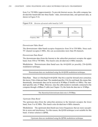 258 CHAPTER 9 USING TELEPHONE AND CABLE NETWORKS FOR DATA TRANSMISSION
from 5 to 750 MHz (approximately). To provide Internet access, the cable company has
divided this bandwidth into three bands: video, downstream data, and upstream data, as
shown in Figure 9.16.
Figure 9.16 Division ofcoaxial cable band by CATV
Frequency, MHz 5
. ~::2i
Data:~
l1PStf~~~
4254
Video
bapd
550
Data
downstream
750
Downstream Video Band
The downstream video band occupies frequencies from 54 to 550 MHz. Since each
TV channel occupies 6 MHz, this can accommodate more than 80 channels.
Downstream Data Band
The downstream data (from the Internet to the subscriber premises) occupies the upper
band, from 550 to 750 MHz. This band is also divided into 6-MHz channels.
Modulation Downstream data band uses the 64-QAM (or possibly 256-QAM)
modulation technique.
Downstream data are modulated using the 64-QAM modulation technique.
Data Rate There is 6 bits/baud in 64-QAM. One bit is used for forward error correction;
this leaves 5 bits of data per baud. The standard specifies I Hz for each baud; this means that,
theoretically, downstream data can be received at 30 Mbps (5 bitslHz x 6 MHz). The stan-
dard specifies only 27 Mbps. However, since the cable modem is normally connected to the
computer through a lOBase-T cable (see Chapter 13), this limits the data rate to 10 Mbps.
The theoretical downstream data rate is 30 Mbps.
Upstream Data Band
The upstream data (from the subscriber premises to the Internet) occupies the lower
band, from 5 to 42 MHz. This band is also divided into 6-MHz channels.
Modulation The upstream data band uses lower frequencies that are more suscepti-
ble to noise and interference. For this reason, the QAM technique is not suitable for this
band. A better solution is QPSK.
Upstream data are modulated using the QPSK modulation technique.
 