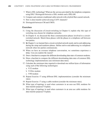 264 CHAPTER 9 USING TELEPHONE AND CABLE NETWORKS FOR DATA TRANSMISSION
7. What is DSL technology? What are the services provided by the telephone companies
using DSL? Distinguish between a DSL modem and a DSLAM.
8. Compare and contrast a traditional cable network with a hybrid fiber-coaxial network.
9. How is data transfer achieved using CATV channels?
10. Distinguish between CM and CMTS.
Exercises
11. Using the discussion of circuit-switching in Chapter 8, explain why this type of
switching was chosen for telephone networks.
12. In Chapter 8, we discussed the three communication phases involved in a circuit-
switched network. Match these phases with the phases in a telephone call between
two parties.
13. In Chapter 8, we learned that a circuit-switched network needs end-to-end addressing
during the setup and teardown phases. Define end-to-end addressing in a telephone
network when two parties communicate.
14. When we have an overseas telephone conversation, we sometimes experience a
delay. Can you explain the reason?
15. Draw a barchart to compare the different downloading data rates ofcommon modems.
16. Draw a barchart to compare the different downloading data rates of common DSL
technology implementations (use minimum data rates).
17. Calculate the minimum time required to download one million bytes of information
using each of the following technologies:
a. V32 modem
b. V32bis modem
c. V90 modem
18. Repeat Exercise 17 using different DSL implementations (consider the minimum
rates).
19. Repeat Exercise 17 using a cable modem (consider the minimum rates).
20. What type of topology is used when customers in an area use DSL modems for
data transfer purposes? Explain.
21. What type of topology is used when customers in an area use cable modems for
data transfer purposes? Explain.
 