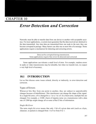 CHAPTER 10
Error Detection and Correction
Networks must be able to transfer data from one device to another with acceptable accu-
racy. For most applications, a system must guarantee that the data received are identical to
the data transmitted. Any time data are transmitted from one node to the next, they can
become corrupted in passage. Many factors can alter one or more bits of a message. Some
applications require a mechanism for detecting and correcting errors.
Data can be corrupted during transmission.
Some applications require that errors be detected and corrected.
Some applications can tolerate a small level of error. For example, random errors
in audio or video transmissions may be tolerable, but when we transfer text, we expect
a very high level of accuracy.
10.1 INTRODUCTION
Let us first discuss some issues related, directly or indirectly, to error detection and
correcion.
Types of Errors
Whenever bits flow from one point to another, they are subject to unpredictable
changes because of interference. This interference can change the shape of the signal.
In a single-bit error, a 0 is changed to a 1 or a 1 to a O. In a burst error, multiple bits are
changed. For example, a 11100 s burst of impulse noise on a transmission with a data
rate of 1200 bps might change all or some of the12 bits of information.
Single-Bit Error
The term single-bit error means that only 1 bit of a given data unit (such as a byte,
character, or packet) is changed from 1 to 0 or from 0 to 1.
267
 