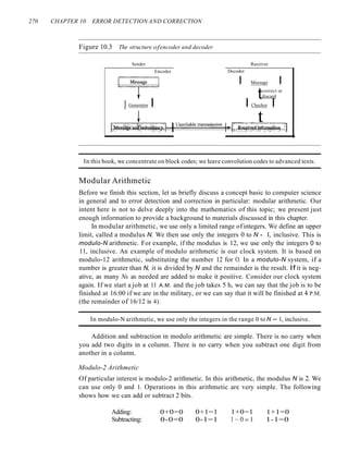 270 CHAPTER 10 ERROR DETECTION AND CORRECTION
Figure 10.3 The structure ofencoder and decoder
Sender Receiver
Encoder Decoder
~
e8sage I Message I
tcorrect or
discard
lGenerator I I Checker I
~ t
[~es~~~~u~~y<;lHl-u.::..:n:.;;.re:.;;.li;,:;ab:.:le:..t::.:ra:.;;.ns:.::Iill.::..:·s;;;;'si;;;;on~~:~:~~~~~~f~~o,~=l
In this book, we concentrate on block codes; we leave convolution codes to advanced texts.
Modular Arithmetic
Before we finish this section, let us briefly discuss a concept basic to computer science
in general and to error detection and correction in particular: modular arithmetic. Our
intent here is not to delve deeply into the mathematics of this topic; we present just
enough information to provide a background to materials discussed in this chapter.
In modular arithmetic, we use only a limited range of integers. We define an upper
limit, called a modulus N. We then use only the integers 0 to N - I, inclusive. This is
modulo-N arithmetic. For example, if the modulus is 12, we use only the integers 0 to
11, inclusive. An example of modulo arithmetic is our clock system. It is based on
modulo-12 arithmetic, substituting the number 12 for O. In a modulo-N system, if a
number is greater than N, it is divided by N and the remainder is the result. If it is neg-
ative, as many Ns as needed are added to make it positive. Consider our clock system
again. If we start a job at 11 A.M. and the job takes 5 h, we can say that the job is to be
finished at 16:00 if we are in the military, or we can say that it will be finished at 4 P.M.
(the remainder of 16/12 is 4).
In modulo-N arithmetic, we use only the integers in the range 0 to N - 1, inclusive.
Addition and subtraction in modulo arithmetic are simple. There is no carry when
you add two digits in a column. There is no carry when you subtract one digit from
another in a column.
Modulo-2 Arithmetic
Of particular interest is modulo-2 arithmetic. In this arithmetic, the modulus N is 2. We
can use only 0 and 1. Operations in this arithmetic are very simple. The following
shows how we can add or subtract 2 bits.
Adding:
Subtracting:
0+0=0
0-0=0
0+1=1
0-1=1
1+0=1
1-0=1
1+1=0
1-1=0
 