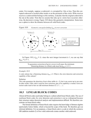 SECTION 10.3 LINEAR BLOCK CODES 277
center. For example, suppose a codeword x is corrupted by t bits or less. Then this cor-
rupted codeword is located either inside or on the perimeter of this circle. If the receiver
receives a codeword that belongs to this territory, it decides that the original codeword is
the one at the center. Note that we assume that only up to t errors have occurred; other-
wise, the decision is wrong. Figure 10.9 shows this geometric interpretation. Some texts
use a sphere to show the distance between all valid block codes.
Figure 10.9 Geometric conceptfor finding dmin in error correction
•
Territory of x
•
e
x
I'
dmin > 2t
Territory of y
eo Legend
y :.. • Any valid codeword
•
• • Any corrupted codeword
with 1 to terrors
• •
In Figure 10.9, dmin > 2t; since the next integer increment is 1, we can say that
dmin =2t + 1.
To guarantee correction of up to t errors in all cases, the minimum
Hamming distance in a block code must be dmin == 2t + 1.
Example 10.9
A code scheme has a Hamming distance dmin == 4. What is the error detection and correction
capability of this scheme?
Solution
This code guarantees the detection of up to three errOrs (s == 3), but it can correct up to one error.
In other words, if this code is used for error correction, part of its capability is wasted. Error cor-
rection codes need to have an odd minimum distance (3, 5, 7, ... ).
10.3 LINEAR BLOCK CODES
Almost all block codes used today belong to a subset called linear block codes. The use of
nonlinear block codes for error detection and correction is not as widespread because
their structure makes theoretical analysis and implementation difficult. We therefore con-
centrate on linear block codes.
The formal definition of linear block codes requires the knowledge of abstract algebra
(particularly Galois fields), which is beyond the scope of this book. We therefore give an
informal definition. For our purposes, a linear block code is a code in which the exclusive
OR (addition modulo-2) of two valid codewords creates another valid codeword.
 