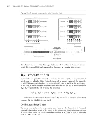 284 CHAPTER 10 ERROR DETECTION AND CORRECTION
Figure 10.13 Burst error correction using Hamming code
Sender
Codeword 4
Codeword 3
Receiver
Codeword 4
Codeword 3
Codeword 2 1
Codeword 1 1
Burst elTor
-------------------------------------~~~---------------------------,
-r---r---r---r---r--,...--...---,,----.,:
A data unit in transit
COlTUpted bits
that when a burst error of size 4 corrupts the frame, only 1 bit from each codeword is cor-
rupted. The corrupted bit in each codeword can then easily be corrected at the receiver.
10.4 CYCLIC CODES
Cyclic codes are special linear block codes with one extra property. In a cyclic code, if
a codeword is cyclically shifted (rotated), the result is another codeword. For example,
if 1011000 is a codeword and we cyclically left-shift, then 0110001 is also a codeword.
In this case, if we call the bits in the first word ao to a6' and the bits in the second word
boto b6, we can shift the bits by using the following:
In the rightmost equation, the last bit of the first word is wrapped around and
becomes the first bit of the second word.
Cyclic Redundancy Check
We can create cyclic codes to correct errors. However, the theoretical background
required is beyond the scope of this book. In this section, we simply discuss a category
of cyclic codes called the cyclic redundancy check (CRC) that is used in networks
such as LANs and WANs.
 