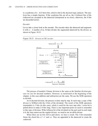 286 CHAPTER 10 ERROR DETECTIONAND CORRECTiON
is a syndrome of n - k (3 here) bits, which is fed to the decision logic analyzer. The ana-
lyzer has a simple function. If the syndrome bits are all as, the 4 leftmost bits of the
codeword are accepted as the dataword (interpreted as no error); otherwise, the 4 bits
are discarded (error).
Encoder
Let us take a closer look at the encoder. The encoder takes the dataword and augments
it with n - k number of as. It then divides the augmented dataword by the divisor, as
shown in Figure 10.15.
Figure 10.15 Division in CRC encoder
Division
Dalaword 11 0 0 1 I
~
Quotient
1 0 1 0
Divisor 1 0 1 1) I 0 0 1 L..T--i'------T--'
1 011
Dividend:
augmenled
dataword
Leftmost bit 0:
use 0000 divisor
Leftmost bit 0:
use 0000 divisor
o 100
o 0 0 0
1 000
101 1
o 1 1 0
000 0
I 1 1 0 I Remainder
Codeword 11 0 0 1'-1-1-0-1
Dataword Remainder
The process of modulo-2 binary division is the same as the familiar division pro-
cess we use for decimal numbers. However, as mentioned at the beginning of the
chapter, in this case addition and subtraction are the same. We use the XOR operation
to do both.
As in decimal division, the process is done step by step. In each step, a copy of the
divisor is XORed with the 4 bits of the dividend. The result of the XOR operation
(remainder) is 3 bits (in this case), which is used for the next step after 1 extra bit is
pulled down to make it 4 bits long. There is one important point we need to remember
in this type of division. If the leftmost bit of the dividend (or the part used in each step)
is 0, the step cannot use the regular divisor; we need to use an all-Os divisor.
When there are no bits left to pull down, we have a result. The 3-bit remainder
forms the check bits (r2' rl' and ro). They are appended to the dataword to create the
codeword.
 