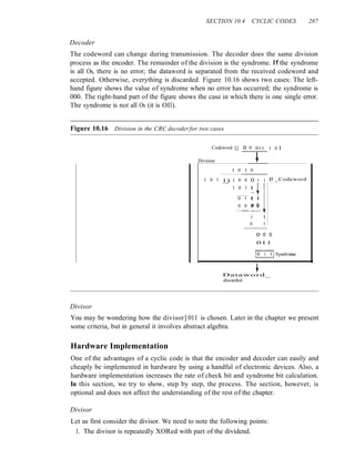 SECTION 10.4 CYCLIC CODES 287
Decoder
The codeword can change during transmission. The decoder does the same division
process as the encoder. The remainder of the division is the syndrome. If the syndrome
is all Os, there is no error; the dataword is separated from the received codeword and
accepted. Otherwise, everything is discarded. Figure 10.16 shows two cases: The left-
hand figure shows the value of syndrome when no error has occurred; the syndrome is
000. The right-hand part of the figure shows the case in which there is one single error.
The syndrome is not all Os (it is OIl).
Figure 10.16 Division in the CRC decoderfor two cases
Codeword 11 o 0 011 1 0 I
Division t
I 0 I 0
1 0 1 1) 1 0 0 o 1 1 o _Codeword
1 0 1
1+1
0 I I 1
0 0 o ()
1 I
0 1
o 0 0
011
~Syndrome
t
Dataword_
discarded
Divisor
You may be wondering how the divisor] 011 is chosen. Later in the chapter we present
some criteria, but in general it involves abstract algebra.
Hardware Implementation
One of the advantages of a cyclic code is that the encoder and decoder can easily and
cheaply be implemented in hardware by using a handful of electronic devices. Also, a
hardware implementation increases the rate of check bit and syndrome bit calculation.
In this section, we try to show, step by step, the process. The section, however, is
optional and does not affect the understanding of the rest of the chapter.
Divisor
Let us first consider the divisor. We need to note the following points:
1. The divisor is repeatedly XORed with part of the dividend.
 