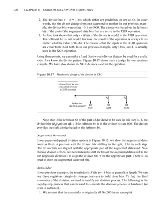 288 CHAPTER 10 ERROR DETECTIONAND CORRECTION
2. The divisor has n - k + 1 bits which either are predefined or are all Os. In other
words, the bits do not change from one dataword to another. In our previous exam-
ple, the divisor bits were either 1011 or 0000. The choice was based on the leftmost
bit of the part of the augmented data bits that are active in the XOR operation.
3. A close look shows that only n - k bits of the divisor is needed in the XOR operation.
The leftmost bit is not needed because the result of the operation is always 0, no
matter what the value of this bit. The reason is that the inputs to this XOR operation
are either both Os or both 1s. In our previous example, only 3 bits, not 4, is actually
used in the XOR operation.
Using these points, we can make a fixed (hardwired) divisor that can be used for a cyclic
code if we know the divisor pattern. Figure 10.17 shows such a design for our previous
example. We have also shown the XOR devices used for the operation.
Figure 10.17 Hardwired design ofthe divisor in CRC
Leftmost bit of the part
of dividend involved
in XOR operation
•
Broken line:
this bit is always 0
+
(±)
XOR
Note that if the leftmost bit of the part of dividend to be used in this step is 1, the
divisor bits (d2d1do) are all; if the leftmost bit is 0, the divisor bits arc 000. The design
provides the right choice based on the leftmost bit.
Augmented Dataword
In our paper-and-pencil division process in Figure 10.15, we show the augmented data-
word as fixed in position with the divisor bits shifting to the right, 1 bit in each step.
The divisor bits are aligned with the appropriate part of the augmented dataword. Now
that our divisor is fixed, we need instead to shift the bits of the augmented dataword to the
left (opposite direction) to align the divisor bits with the appropriate part. There is no
need to store the augmented dataword bits.
Remainder
In our previous example, the remainder is 3 bits (n - k bits in general) in length. We can
use three registers (single-bit storage devices) to hold these bits. To find the final
remainder of the division, we need to modify our division process. The following is the
step-by-step process that can be used to simulate the division process in hardware (or
even in software).
1. We assume that the remainder is originally all Os (000 in our example).
 