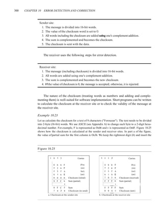 300 CHAPTER 10 ERROR DETECTION AND CORRECTION
Sender site:
1. The message is divided into 16-bit words.
2. The value of the checksum word is set to O.
3. All words including the checksum are added ushtg one's complement addition.
4. The sum is complemented and becomes the checksum.
5. The checksum is sent with the data.
The receiver uses the following steps for error detection.
Receiver site:
1. The message (including checksum) is divided into 16-bit words.
2. All words are added using one's complement addition.
3. The sum is complemented and becomes the new checksum.
4. If the value ofchecksum is 0, the message is accepted; otherwise, it is rejected.
The nature of the checksum (treating words as numbers and adding and comple-
menting them) is well-suited for software implementation. Short programs can be written
to calculate the checksum at the receiver site or to check the validity of the message at
the receiver site.
Example 10.23
Let us calculate the checksum for a text of 8 characters ("Forouzan"). The text needs to be divided
into 2-byte (l6-bit) words. We use ASCII (see Appendix A) to change each byte to a 2-digit hexa-
decimal number. For example, F is represented as Ox46 and 0 is represented as Ox6F. Figure 10.25
shows how the checksum is calculated at the sender and receiver sites. In part a of the figure,
the value of partial sum for the first column is Ox36. We keep the rightmost digit (6) and insert the
Figure 10.25
I 0 1 3 Carries
4 6 6 F (Fo)
7 2 6 F (ro)
7 5 7 A luz)
6 1 6 E (an)
0 0 0 0 Checksum (initial)
8 F C 6 Sum (partial)
1
8 F C 7 Sum
7 0 3 8 Checksum (to send)
a. Checksum at the sender site
1 () 1 3 Carries
4 6 6 F IFo)
7 2 6 F (ro)
7 5 7 A (uz)
6 1 6 E (an)
7 0 3 8 Checksum (received)
F F F E Sum (partial)
1
F F F F Sum
0 0 0 () Checksum (new}
b. Checksum at the receiver site
 