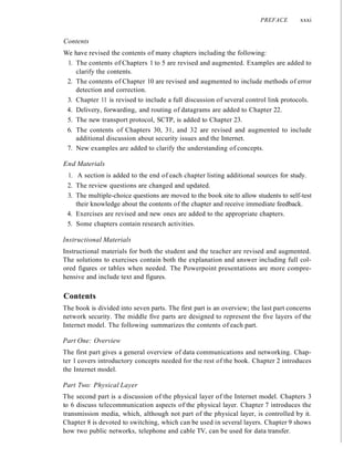 PREFACE xxxi
Contents
We have revised the contents of many chapters including the following:
1. The contents of Chapters 1 to 5 are revised and augmented. Examples are added to
clarify the contents.
2. The contents of Chapter 10 are revised and augmented to include methods of error
detection and correction.
3. Chapter 11 is revised to include a full discussion of several control link protocols.
4. Delivery, forwarding, and routing of datagrams are added to Chapter 22.
5. The new transport protocol, SCTP, is added to Chapter 23.
6. The contents of Chapters 30, 31, and 32 are revised and augmented to include
additional discussion about security issues and the Internet.
7. New examples are added to clarify the understanding of concepts.
End Materials
1. A section is added to the end of each chapter listing additional sources for study.
2. The review questions are changed and updated.
3. The multiple-choice questions are moved to the book site to allow students to self-test
their knowledge about the contents of the chapter and receive immediate feedback.
4. Exercises are revised and new ones are added to the appropriate chapters.
5. Some chapters contain research activities.
Instructional Materials
Instructional materials for both the student and the teacher are revised and augmented.
The solutions to exercises contain both the explanation and answer including full col-
ored figures or tables when needed. The Powerpoint presentations are more compre-
hensive and include text and figures.
Contents
The book is divided into seven parts. The first part is an overview; the last part concerns
network security. The middle five parts are designed to represent the five layers of the
Internet model. The following summarizes the contents of each part.
Part One: Overview
The first part gives a general overview of data communications and networking. Chap-
ter 1 covers introductory concepts needed for the rest of the book. Chapter 2 introduces
the Internet model.
Part Two: Physical Layer
The second part is a discussion of the physical layer of the Internet model. Chapters 3
to 6 discuss telecommunication aspects of the physical layer. Chapter 7 introduces the
transmission media, which, although not part of the physical layer, is controlled by it.
Chapter 8 is devoted to switching, which can be used in several layers. Chapter 9 shows
how two public networks, telephone and cable TV, can be used for data transfer.
 