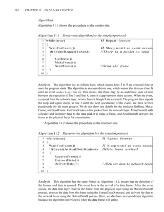 314 CHAPTER 11 DATA LINK CONTROL
Algorithms
Algorithm 11.1 shows the procedure at the sender site.
Algorithm 11.1 Sender-site algorithm for the simplestprotocol
//Send the frame
II Sleep until an event occurs
//There is a packet to send
GetData()i
MakeFrame()i
SendFrame()i
}
WaitForEvent()i
if(Event(RequestToSend»
{
1 while (true) II Repeat forever
2 {
3
4
5
6
7
8
9
10 }
Analysis The algorithm has an infinite loop, which means lines 3 to 9 are repeated forever
once the program starts. The algorithm is an event-driven one, which means that it sleeps (line 3)
until an event wakes it up (line 4). This means that there may be an undefined span of time
between the execution of line 3 and line 4; there is a gap between these actions. When the event,
a request from the network layer, occurs, lines 6 though 8 are executed. The program then repeats
the loop and again sleeps at line 3 until the next occurrence of the event. We have written
pseudocode for the main process. We do not show any details for the modules GetData, Make-
Frame, and SendFrame. GetDataO takes a data packet from the network layer, MakeFrameO adds
a header and delimiter flags to the data packet to make a frame, and SendFrameO delivers the
frame to the physical layer for transmission.
Algorithm 11.2 shows the procedure at the receiver site.
Algorithm 11.2 Receiver-site algorithm for the simplestprotocol
/ /Deli ver data to network layez
ReceiveFrame()i
ExtractData()i
Del iverData ( ) i
}
1 while(true) II Repeat forever
2 {
3 WaitForEvent()i II Sleep until an event occurs
4 if(Event(ArrivalNotification» IIData frame arrived
5 {
6
7
8
9
10 }
Analysis This algorithm has the same format as Algorithm 11.1, except that the direction of
the frames and data is upward. The event here is the arrival of a data frame. After the event
occurs, the data link layer receives the frame from the physical layer using the ReceiveFrameO
process, extracts the data from the frame using the ExtractDataO process, and delivers the data to
the network layer using the DeliverDataO process. Here, we also have an event-driven algorithm
because the algorithm never knows when the data frame will arrive.
 