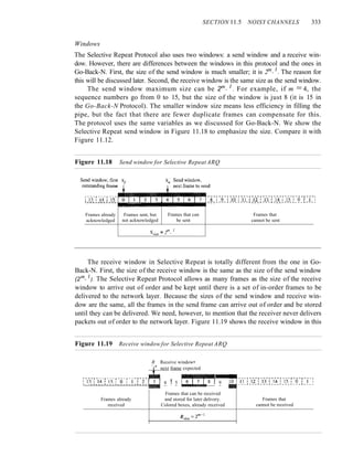 SECTION 11.5 NOISY CHANNELS 333
Windows
The Selective Repeat Protocol also uses two windows: a send window and a receive win-
dow. However, there are differences between the windows in this protocol and the ones in
Go-Back-N. First, the size of the send window is much smaller; it is 2m
-
I
. The reason for
this will be discussed later. Second, the receive window is the same size as the send window.
The send window maximum size can be 2m- I
. For example, if m = 4, the
sequence numbers go from 0 to 15, but the size of the window is just 8 (it is 15 in
the Go-Back-N Protocol). The smaller window size means less efficiency in filling the
pipe, but the fact that there are fewer duplicate frames can compensate for this.
The protocol uses the same variables as we discussed for Go-Back-N. We show the
Selective Repeat send window in Figure 11.18 to emphasize the size. Compare it with
Figure 11.12.
Figure 11.18 Send window for Selective Repeat ARQ
L ___ J ___ J ___
~
___ 1 ___ 1 ___ 1 ___ 1 ___ 1 ___ ~ ___ J ___ j ___ J ___
Frames already Frames sent, but Frames that can Frames that
acknowledged not acknowledged be sent cannot be sent
'iLC '= 2
m
-
1
The receive window in Selective Repeat is totally different from the one in Go-
Back-N. First, the size of the receive window is the same as the size of the send window
(2m- I
). The Selective Repeat Protocol allows as many frames as the size of the receive
window to arrive out of order and be kept until there is a set of in-order frames to be
delivered to the network layer. Because the sizes of the send window and receive win-
dow are the same, all the frames in the send frame can arrive out of order and be stored
until they can be delivered. We need, however, to mention that the receiver never delivers
packets out of order to the network layer. Figure 11.19 shows the receive window in this
Figure 11.19 Receive window for Selective Repeat ARQ
R Receive window•
.t:.next frame expected
:))~rl~~f)]5~rfI~!~f~~~tn 4 ! 5 ru--71111!11
811' 9
Frames that can be received
Frames already and stored for later delivery.
received Colored boxes, already received
Frames that
cannot be received
 