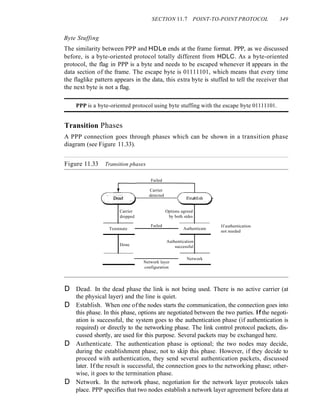 SECTION 11.7 POINT-TO-POINT PROTOCOL 349
Byte Stuffing
The similarity between PPP and HDLe ends at the frame format. PPP, as we discussed
before, is a byte-oriented protocol totally different from HDLC. As a byte-oriented
protocol, the flag in PPP is a byte and needs to be escaped whenever it appears in the
data section of the frame. The escape byte is 01111101, which means that every time
the flaglike pattern appears in the data, this extra byte is stuffed to tell the receiver that
the next byte is not a flag.
PPP is a byte-oriented protocol using byte stuffing with the escape byte 01111101.
Transition Phases
A PPP connection goes through phases which can be shown in a transition phase
diagram (see Figure 11.33).
Figure 11.33 Transition phases
Failed
Carrier
dropped
Tenmnate
Done
Carrier
detected
Failed
Options agreed
by both sides
Authenticate
Authentication
successful
If authentication
not needed
Network layer
configuration
Network
D Dead. In the dead phase the link is not being used. There is no active carrier (at
the physical layer) and the line is quiet.
D Establish. When one ofthe nodes starts the communication, the connection goes into
this phase. In this phase, options are negotiated between the two parties. Ifthe negoti-
ation is successful, the system goes to the authentication phase (if authentication is
required) or directly to the networking phase. The link control protocol packets, dis-
cussed shortly, are used for this purpose. Several packets may be exchanged here.
D Authenticate. The authentication phase is optional; the two nodes may decide,
during the establishment phase, not to skip this phase. However, if they decide to
proceed with authentication, they send several authentication packets, discussed
later. If the result is successful, the connection goes to the networking phase; other-
wise, it goes to the termination phase.
D Network. In the network phase, negotiation for the network layer protocols takes
place. PPP specifies that two nodes establish a network layer agreement before data at
 