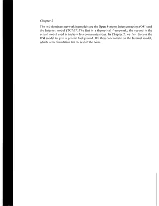 Chapter 2
The two dominant networking models are the Open Systems Interconnection (OSI) and
the Internet model (TCP/IP).The first is a theoretical framework; the second is the
actual model used in today's data communications. In Chapter 2, we first discuss the
OSI model to give a general background. We then concentrate on the Internet model,
which is the foundation for the rest of the book.
 