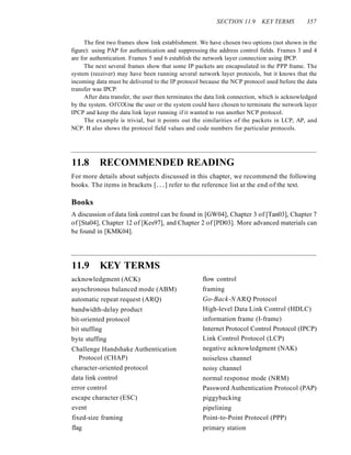 SECTION 11.9 KEY TERMS 357
The first two frames show link establishment. We have chosen two options (not shown in the
figure): using PAP for authentication and suppressing the address control fields. Frames 3 and 4
are for authentication. Frames 5 and 6 establish the network layer connection using IPCP.
The next several frames show that some IP packets are encapsulated in the PPP frame. The
system (receiver) may have been running several network layer protocols, but it knows that the
incoming data must be delivered to the IP protocol because the NCP protocol used before the data
transfer was IPCP.
After data transfer, the user then terminates the data link connection, which is acknowledged
by the system. Of COUrse the user or the system could have chosen to terminate the network layer
IPCP and keep the data link layer running if it wanted to run another NCP protocol.
The example is trivial, but it points out the similarities of the packets in LCP, AP, and
NCP. It also shows the protocol field values and code numbers for particular protocols.
11.8 RECOMMENDED READING
For more details about subjects discussed in this chapter, we recommend the following
books. The items in brackets [...] refer to the reference list at the end of the text.
Books
A discussion of data link control can be found in [GW04], Chapter 3 of [Tan03], Chapter 7
of [Sta04], Chapter 12 of [Kes97], and Chapter 2 of [PD03]. More advanced materials can
be found in [KMK04].
11.9 KEY TERMS
acknowledgment (ACK)
asynchronous balanced mode (ABM)
automatic repeat request (ARQ)
bandwidth-delay product
bit-oriented protocol
bit stuffing
byte stuffing
Challenge Handshake Authentication
Protocol (CHAP)
character-oriented protocol
data link control
error control
escape character (ESC)
event
fixed-size framing
flag
flow control
framing
Go-Back-N ARQ Protocol
High-level Data Link Control (HDLC)
information frame (I-frame)
Internet Protocol Control Protocol (IPCP)
Link Control Protocol (LCP)
negative acknowledgment (NAK)
noiseless channel
noisy channel
normal response mode (NRM)
Password Authentication Protocol (PAP)
piggybacking
pipelining
Point-to-Point Protocol (PPP)
primary station
 