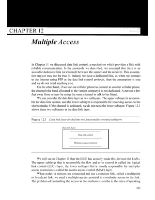 CHAPTER 12
Multiple Access
In Chapter 11 we discussed data link control, a mechanism which provides a link with
reliable communication. In the protocols we described, we assumed that there is an
available dedicated link (or channel) between the sender and the receiver. This assump-
tion mayor may not be true. If, indeed, we have a dedicated link, as when we connect
to the Internet using PPP as the data link control protocol, then the assumption is true
and we do not need anything else.
On the other hand, if we use our cellular phone to connect to another cellular phone,
the channel (the band allocated to the vendor company) is not dedicated. A person a few
feet away from us may be using the same channel to talk to her friend.
We can consider the data link layer as two sublayers. The upper sublayer is responsi-
ble for data link control, and the lower sublayer is responsible for resolving access to the
shared media. If the channel is dedicated, we do not need the lower sublayer. Figure 12.1
shows these two sublayers in the data link layer.
Figure 12.1 Data link layer divided into two functionality-oriented sublayers
Data link layer
Data link control
Multiple-access resolution
We will see in Chapter 13 that the IEEE has actually made this division for LANs.
The upper sublayer that is responsible for flow and error control is called the logical
link control (LLC) layer; the lower sublayer that is mostly responsible for multiple-
access resolution is called the media access control (MAC) layer.
When nodes or stations are connected and use a common link, called a multipoint
or broadcast link, we need a multiple-access protocol to coordinate access to the link.
The problem of controlling the access to the medium is similar to the rules of speaking
363
 