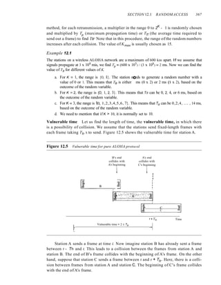 SECTION 12.1 RANDOMACCESS 367
method, for each retransmission, a multiplier in the range 0 to 2K
- 1 is randomly chosen
and multiplied by Tp (maximum propagation time) or Trr (the average time required to
send out a frame) to find TB' Note that in this procedure, the range of the random numbers
increases after each collision. The value of Kmax is usually chosen as 15.
Example 12.1
The stations on a wireless ALOHA network are a maximum of 600 km apart. If we assume that
signals propagate at 3 x 108 mis, we find Tp = (600 x 105) / (3 x 108) = 2 ms. Now we can find the
value of TB for different values of K.
a. For K = 1, the range is {O, I}. The station needs to generate a random number with a
value of 0 or 1. This means that TB is either °ms (0 x 2) or 2 ms (l x 2), based on the
outcome of the random variable.
b. For K =2, the range is {O, 1, 2, 3}. This means that TB can be 0, 2, 4, or 6 ms, based on
the outcome of the random variable.
c. For K =3, the range is to, 1,2,3,4,5,6, 7}. This means that TB can be 0,2,4, ... , 14 ms,
based on the outcome of the random variable.
d. We need to mention that if K > 10, it is normally set to 10.
Vulnerable time Let us find the length of time, the vulnerable time, in which there
is a possibility of collision. We assume that the stations send fixed-length frames with
each frame taking Tfr S to send. Figure 12.5 shows the vulnerable time for station A.
Figure 12.5 Vulnerable time for pure ALOHA protocol
B's end
collides with
A's beginning
t
A's end
collides with
C's beginning
t ,
,
,
IE B ~I j
.:...:..-------.,--1- ,
Ic!~~c;~c:s~~~J~~~~,~::~~c~cJl
::1 --:::-~--':------
I! . C &1
I·
Vulnerable time = 2 X Tfr
Time
Station A sends a frame at time t. Now imagine station B has already sent a frame
between t - Tfr and t. This leads to a collision between the frames from station A and
station B. The end of B's frame collides with the beginning of A's frame. On the other
hand, suppose that station C sends a frame between t and t + Tfr . Here, there is a colli-
sion between frames from station A and station C. The beginning of C's frame collides
with the end of A's frame.
 