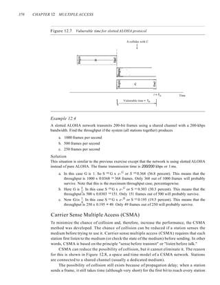 370 CHAPTER 12 MULTIPLE ACCESS
Figure 12.7 Vulnerable time for slotted ALOHA protocol
A collides with C
t
r
I
f
I-..,E.,..-----B----~~l
If ....
c
~I
I, Vulnerable time = Tfr
Time
Example 12.4
A slotted ALOHA network transmits 200-bit frames using a shared channel with a 200-kbps
bandwidth. Find the throughput if the system (all stations together) produces
a. 1000 frames per second
b. 500 frames per second
c. 250 frames per second
Solution
This situation is similar to the previous exercise except that the network is using slotted ALOHA
instead of pure ALOHA. The frame transmission time is 200/200 kbps or 1 ms.
a. In this case G is 1. So S =G x e-G
or S =0.368 (36.8 percent). This means that the
throughput is 1000 x 0.0368 =368 frames. Only 368 out of 1000 frames will probably
survive. Note that this is the maximum throughput case, percentagewise.
b. Here G is ~. In this case S =G x e-G
or S =0.303 (30.3 percent). This means that the
throughput is 500 x 0.0303 =151. Only 151 frames out of 500 will probably survive.
c. Now Gis 1. In this case S =G x e-G
or S =0.195 (19.5 percent). This means that the
throughput
4
is 250 x 0.195 = 49. Only 49 frames out of 250 will probably survive.
Carrier Sense Multiple Access (CSMA)
To minimize the chance of collision and, therefore, increase the performance, the CSMA
method was developed. The chance of collision can be reduced if a station senses the
medium before trying to use it. Carrier sense multiple access (CSMA) requires that each
station first listen to the medium (or check the state of the medium) before sending. In other
words, CSMA is based on the principle "sense before transmit" or "listen before talk."
CSMA can reduce the possibility of collision, but it cannot eliminate it. The reason
for this is shown in Figure 12.8, a space and time model of a CSMA network. Stations
are connected to a shared channel (usually a dedicated medium).
The possibility of collision still exists because of propagation delay; when a station
sends a frame, it still takes time (although very short) for the first bit to reach every station
 