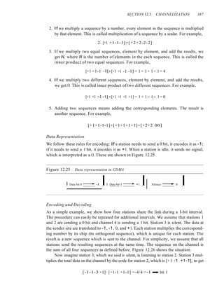 SECTION 12.3 CHANNELIZATION 387
2. If we multiply a sequence by a number, every element in the sequence is multiplied
by that element. This is called multiplication of a sequence by a scalar. For example,
2. [+1 +1-1-1]=[+2+2-2-2]
3. If we multiply two equal sequences, element by element, and add the results, we
get N, where N is the number of elements in the each sequence. This is called the
inner product of two equal sequences. For example,
[+1 +1-1 -n· [+1 +1 -1 -1] = 1 + 1 + 1 + 1 = 4
4. If we multiply two different sequences, element by element, and add the results,
we get O. This is called inner product of two different sequences. For example,
[+1 +1 -1 -1] • [+1 +1 +1 +1] = 1 + 1- 1- 1 = 0
5. Adding two sequences means adding the corresponding elements. The result is
another sequence. For example,
[+1+1-1-1]+[+1+1+1+1]=[+2+2 00]
Data Representation
We follow these rules for encoding: If a station needs to send a 0 bit, it encodes it as -1;
if it needs to send a 1 bit, it encodes it as +1. When a station is idle, it sends no signal,
which is interpreted as a O. These are shown in Figure 12.25.
Figure 12.25 Data representation in CDMA
I Data bit 0 --.~ -I II Data bit I ----1.~ +1 I! Silence ----I.~ 0 I
Encoding and Decoding
As a simple example, we show how four stations share the link during a I-bit interval.
The procedure can easily be repeated for additional intervals. We assume that stations 1
and 2 are sending a 0 bit and channel 4 is sending a 1 bit. Station 3 is silent. The data at
the sender site are translated to -1, -1, 0, and +1. Each station multiplies the correspond-
ing number by its chip (its orthogonal sequence), which is unique for each station. The
result is a new sequence which is sent to the channel. For simplicity, we assume that all
stations send the resulting sequences at the same time. The sequence on the channel is
the sum of all four sequences as defined before. Figure 12.26 shows the situation.
Now imagine station 3, which we said is silent, is listening to station 2. Station 3 mul-
tiplies the total data on the channel by the code for station 2, which is [+1 -1 +1-1], to get
[-1-1-3 +1]· [+1-1 +1-1] =-4/4 =-1 ...... bit 1
 