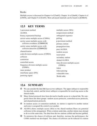 SECTION 12.6 SUMMARY 391
Books
Multiple access is discussed in Chapter 4 of [Tan03], Chapter 16 of [Sta04], Chapter 6 of
[GW04], and Chapter 8 of [For03]. More advanced materials can be found in [KMK04].
12.5 KEY TERMS
I-persistent method
ALOHA
binary exponential backup
carrier sense multiple access (CSMA)
carrier sense multiple access with
collision avoidance (CSMAlCA)
carrier sense multiple access with
collision detection (CSMAlCD)
channelization
code-division multiple access (CDMA)
collision
contention
controlled access
frequency-division multiple access
(FDMA)
inner product
interframe space (IFS)
jamming signal
multiple access (MA)
nonpersistent method
orthogonal sequence
polling
p-persistent method
primary station
propagation time
pure ALOHA
random access
reservation
secondary station
slotted ALOHA
time-division multiple access
(TDMA)
token
token passing
vulnerable time
Walsh table
12.6 SUMMARY
o We can consider the data link layer as two sublayers. The upper sublayer is responsible
for data link control, and the lower sublayer is responsible for resolving access to the
shared media.
U Many formal protocols have been devised to handle access to a shared link. We cate-
gorize them into three groups: random access protocols, controlled access protocols,
and channelization protocols.
o In random access or contention methods, no station is superior to another station
and none is assigned the control over another.
o ALOHA allows multiple access (MA) to the shared medium.There are potential
collisions in this arrangement. When a station sends data, another station may attempt
to do so at the same time. The data from the two stations collide and become garbled.
o To minimize the chance of collision and, therefore, increase the performance, the
CSMA method was developed. The chance of collision can be reduced if a station
 