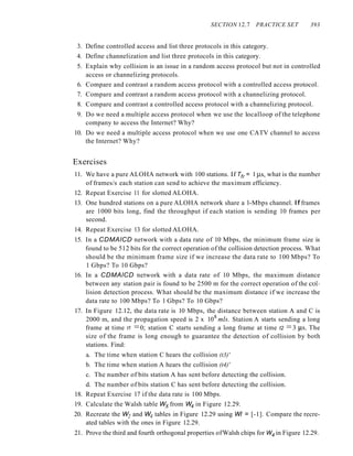 SECTION 12.7 PRACTICE SET 393
3. Define controlled access and list three protocols in this category.
4. Define channelization and list three protocols in this category.
5. Explain why collision is an issue in a random access protocol but not in controlled
access or channelizing protocols.
6. Compare and contrast a random access protocol with a controlled access protocol.
7. Compare and contrast a random access protocol with a channelizing protocol.
8. Compare and contrast a controlled access protocol with a channelizing protocol.
9. Do we need a multiple access protocol when we use the 1ocalloop of the telephone
company to access the Internet? Why?
10. Do we need a multiple access protocol when we use one CATV channel to access
the Internet? Why?
Exercises
11. We have a pure ALOHA network with 100 stations. If Tfr = 1 }.is, what is the number
of frames/s each station can send to achieve the maximum efficiency.
12. Repeat Exercise 11 for slotted ALOHA.
13. One hundred stations on a pure ALOHA network share a l-Mbps channel. If frames
are 1000 bits long, find the throughput if each station is sending 10 frames per
second.
14. Repeat Exercise 13 for slotted ALOHA.
15. In a CDMAlCD network with a data rate of 10 Mbps, the minimum frame size is
found to be 512 bits for the correct operation of the collision detection process. What
should be the minimum frame size if we increase the data rate to 100 Mbps? To
1 Gbps? To 10 Gbps?
16. In a CDMAlCD network with a data rate of 10 Mbps, the maximum distance
between any station pair is found to be 2500 m for the correct operation of the col-
lision detection process. What should be the maximum distance if we increase the
data rate to 100 Mbps? To 1 Gbps? To 10 Gbps?
17. In Figure 12.12, the data rate is 10 Mbps, the distance between station A and C is
2000 m, and the propagation speed is 2 x 108
mls. Station A starts sending a long
frame at time t1 =0; station C starts sending a long frame at time t2 =3 }.is. The
size of the frame is long enough to guarantee the detection of collision by both
stations. Find:
a. The time when station C hears the collision (t3)'
b. The time when station A hears the collision (t4)'
c. The number of bits station A has sent before detecting the collision.
d. The number of bits station C has sent before detecting the collision.
18. Repeat Exercise 17 if the data rate is 100 Mbps.
19. Calculate the Walsh table Wsfrom W4 in Figure 12.29.
20. Recreate the W2 and W4 tables in Figure 12.29 using WI = [-1]. Compare the recre-
ated tables with the ones in Figure 12.29.
21. Prove the third and fourth orthogonal properties ofWalsh chips for W4 in Figure 12.29.
 