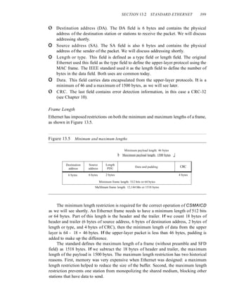 SECTION 13.2 STANDARD ETHERNET 399
o Destination address (DA). The DA field is 6 bytes and contains the physical
address of the destination station or stations to receive the packet. We will discuss
addressing shortly.
o Source address (SA). The SA field is also 6 bytes and contains the physical
address of the sender of the packet. We will discuss addressing shortly.
o Length or type. This field is defined as a type field or length field. The original
Ethernet used this field as the type field to define the upper-layer protocol using the
MAC frame. The IEEE standard used it as the length field to define the number of
bytes in the data field. Both uses are common today.
o Data. This field carries data encapsulated from the upper-layer protocols. It is a
minimum of 46 and a maximum of 1500 bytes, as we will see later.
o CRC. The last field contains error detection information, in this case a CRC-32
(see Chapter 10).
Frame Length
Ethernet has imposed restrictions on both the minimum and maximum lengths of a frame,
as shown in Figure 13.5.
Figure 13.5 Minimum and maximum lengths
Minimum payload length: 46 bytes
I- Maximum payload length: 1500 bytes _I
Destination Source Length
Data and padding CRC
address address PDU
6 bytes 6 bytes 2 bytes 4 bytes
Minimum frame length: 512 bits or 64 bytes
MaXImum frame length. 12,144 bIts or 1518 bytes
The minimum length restriction is required for the correct operation of CSMAlCD
as we will see shortly. An Ethernet frame needs to have a minimum length of 512 bits
or 64 bytes. Part of this length is the header and the trailer. If we count 18 bytes of
header and trailer (6 bytes of source address, 6 bytes of destination address, 2 bytes of
length or type, and 4 bytes of CRC), then the minimum length of data from the upper
layer is 64 - 18 = 46 bytes. If the upper-layer packet is less than 46 bytes, padding is
added to make up the difference.
The standard defines the maximum length of a frame (without preamble and SFD
field) as 1518 bytes. If we subtract the 18 bytes of header and trailer, the maximum
length of the payload is 1500 bytes. The maximum length restriction has two historical
reasons. First, memory was very expensive when Ethernet was designed: a maximum
length restriction helped to reduce the size of the buffer. Second, the maximum length
restriction prevents one station from monopolizing the shared medium, blocking other
stations that have data to send.
 