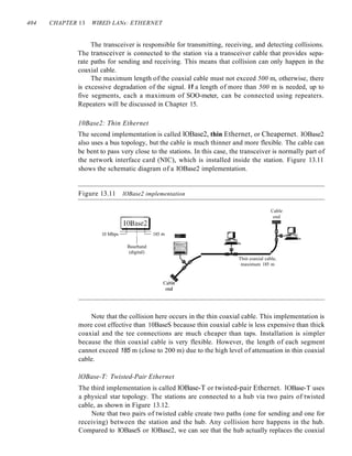 404 CHAPTER 13 WIRED LANs: ETHERNET
The transceiver is responsible for transmitting, receiving, and detecting collisions.
The transceiver is connected to the station via a transceiver cable that provides sepa-
rate paths for sending and receiving. This means that collision can only happen in the
coaxial cable.
The maximum length of the coaxial cable must not exceed 500 m, otherwise, there
is excessive degradation of the signal. If a length of more than 500 m is needed, up to
five segments, each a maximum of SOO-meter, can be connected using repeaters.
Repeaters will be discussed in Chapter 15.
10Base2: Thin Ethernet
The second implementation is called lOBase2, thin Ethernet, or Cheapernet. IOBase2
also uses a bus topology, but the cable is much thinner and more flexible. The cable can
be bent to pass very close to the stations. In this case, the transceiver is normally part of
the network interface card (NIC), which is installed inside the station. Figure 13.11
shows the schematic diagram of a IOBase2 implementation.
Figure 13.11 lOBase2 implementation
gOBa~
10 Mbps 185 m ~
Baseband
(digital)
Cable
end
Thin coaxial cable,
maximum 185 m
Note that the collision here occurs in the thin coaxial cable. This implementation is
more cost effective than 10BaseS because thin coaxial cable is less expensive than thick
coaxial and the tee connections are much cheaper than taps. Installation is simpler
because the thin coaxial cable is very flexible. However, the length of each segment
cannot exceed 185 m (close to 200 m) due to the high level of attenuation in thin coaxial
cable.
lOBase-T: Twisted-Pair Ethernet
The third implementation is called lOBase-T or twisted-pair Ethernet. 1OBase-T uses
a physical star topology. The stations are connected to a hub via two pairs of twisted
cable, as shown in Figure 13.12.
Note that two pairs of twisted cable create two paths (one for sending and one for
receiving) between the station and the hub. Any collision here happens in the hub.
Compared to lOBaseS or lOBase2, we can see that the hub actually replaces the coaxial
 