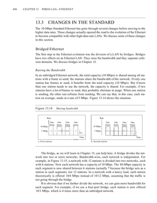 406 CHAPTER 13 WIRED LANs: ETHERNET
13.3 CHANGES IN THE STANDARD
The 10-Mbps Standard Ethernet has gone through several changes before moving to the
higher data rates. These changes actually opened the road to the evolution of the Ethernet
to become compatible with other high-data-rate LANs. We discuss some of these changes
in this section.
Bridged Ethernet
The first step in the Ethernet evolution was the division of a LAN by bridges. Bridges
have two effects on an Ethernet LAN: They raise the bandwidth and they separate colli-
sion domains. We discuss bridges in Chapter 15.
Raising the Bandwidth
In an unbridged Ethernet network, the total capacity (10 Mbps) is shared among all sta-
tions with a frame to send; the stations share the bandwidth of the network. If only one
station has frames to send, it benefits from the total capacity (10 Mbps). But if more
than one station needs to use the network, the capacity is shared. For example, if two
stations have a lot of frames to send, they probably alternate in usage. When one station
is sending, the other one refrains from sending. We can say that, in this case, each sta-
tion on average, sends at a rate of 5 Mbps. Figure 13.14 shows the situation.
Figure 13.14 Sharing bandwidth
Rate
One One One One
frame frame frame frame
10 Mbps - r-- r-- -
5 Mbps - - -- -- -- - - -
...
Time
Rate
10 Mbps
5 Mbps
One One One One
frame frame frame frame
Time
a. First station b. Second station
The bridge, as we will learn in Chapter 15, can help here. A bridge divides the net-
work into two or more networks. Bandwidth-wise, each network is independent. For
example, in Figure 13.15, a network with 12 stations is divided into two networks, each
with 6 stations. Now each network has a capacity of 10 Mbps. The lO-Mbps capacity in
each segment is now shared between 6 stations (actually 7 because the bridge acts as a
station in each segment), not 12 stations. In a network with a heavy load, each station
theoretically is offered 10/6 Mbps instead of 10/12 Mbps, assuming that the traffic is
not going through the bridge.
It is obvious that if we further divide the network, we can gain more bandwidth for
each segment. For example, if we use a four-port bridge, each station is now offered
10/3 Mbps, which is 4 times more than an unbridged network.
 
