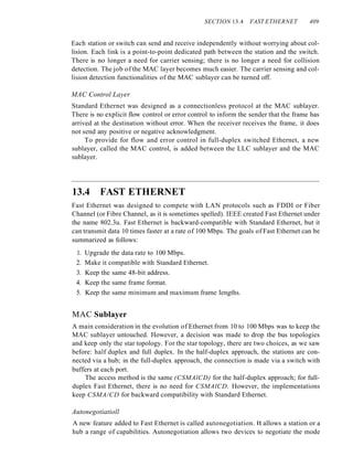 SECTION 13.4 FAST ETHERNET 409
Each station or switch can send and receive independently without worrying about col-
lision. Each link is a point-to-point dedicated path between the station and the switch.
There is no longer a need for carrier sensing; there is no longer a need for collision
detection. The job of the MAC layer becomes much easier. The carrier sensing and col-
lision detection functionalities of the MAC sublayer can be turned off.
MAC Control Layer
Standard Ethernet was designed as a connectionless protocol at the MAC sublayer.
There is no explicit flow control or error control to inform the sender that the frame has
arrived at the destination without error. When the receiver receives the frame, it does
not send any positive or negative acknowledgment.
To provide for flow and error control in full-duplex switched Ethernet, a new
sublayer, called the MAC control, is added between the LLC sublayer and the MAC
sublayer.
13.4 FAST ETHERNET
Fast Ethernet was designed to compete with LAN protocols such as FDDI or Fiber
Channel (or Fibre Channel, as it is sometimes spelled). IEEE created Fast Ethernet under
the name 802.3u. Fast Ethernet is backward-compatible with Standard Ethernet, but it
can transmit data 10 times faster at a rate of 100 Mbps. The goals of Fast Ethernet can be
summarized as follows:
1. Upgrade the data rate to 100 Mbps.
2. Make it compatible with Standard Ethernet.
3. Keep the same 48-bit address.
4. Keep the same frame format.
5. Keep the same minimum and maximum frame lengths.
MAC Sublayer
A main consideration in the evolution of Ethernet from 10 to 100 Mbps was to keep the
MAC sublayer untouched. However, a decision was made to drop the bus topologies
and keep only the star topology. For the star topology, there are two choices, as we saw
before: half duplex and full duplex. In the half-duplex approach, the stations are con-
nected via a hub; in the full-duplex approach, the connection is made via a switch with
buffers at each port.
The access method is the same (CSMAlCD) for the half-duplex approach; for full-
duplex Fast Ethernet, there is no need for CSMAlCD. However, the implementations
keep CSMA/CD for backward compatibility with Standard Ethernet.
Autonegotiatioll
A new feature added to Fast Ethernet is called autonegotiation. It allows a station or a
hub a range of capabilities. Autonegotiation allows two devices to negotiate the mode
 