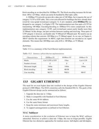 412 CHAPTER 13 WIRED LANs: ETHERNET
block encoding as we described for IOOBase-TX. The block encoding increases the bit rate
from 100 to 125 Mbps, which can easily be handled by fiber-optic cable.
A 1OOBase-TX network can provide a data rate of 100 Mbps, but it requires the use of
category 5 UTP or STP cable. This is not cost-efficient for buildings that have already been
wired for voice-grade twisted-pair (category 3). A new standard, called lOOBase-T4, was
designed to use category 3 or higher UTP. The implementation uses four pairs of UTP for
transmitting 100 Mbps. Encoding/decoding in 100Base-T4 is more complicated. As this
implementation uses category 3 UTP, each twisted-pair cannot easily handle more than
25 Mbaud. In this design, one pair switches between sending and receiving. Three pairs of
UTP category 3, however, can handle only 75 Mbaud (25 Mbaud) each. We need to use an
encoding scheme that converts 100 Mbps to a 75 Mbaud signal. As we saw in Chapter 4,
8B/6T satisfies this requirement. In 8B/6T, eight data elements are encoded as six signal
elements. This means that 100 Mbps uses only (6/8) x 100 Mbps, or 75 Mbaud.
Summary
Table 13.2 is a summary of the Fast Ethernet implementations.
Table 13.2 Summary ofFast Ethernet implementations
Characteristics lOOBase-TX lOOBase-FX 100Base-T4
Media Cat 5 UTP or STP Fiber Cat 4 UTP
Number of wires 2 2 4
Maximum length 100m 100m 100m
Block encoding 4B/5B 4B/5B
Line encoding MLT-3 NRZ-I 8B/6T
13.5 GIGABIT ETHERNET
The need for an even higher data rate resulted in the design of the Gigabit Ethernet
protocol (1000 Mbps). The IEEE committee calls the Standard 802.3z. The goals of the
Gigabit Ethernet design can be summarized as follows:
1. Upgrade the data rate to 1 Gbps.
2. Make it compatible with Standard or Fast Ethernet.
3. Use the same 48-bit address.
4. Use the same frame format.
5. Keep the same minimum and maximum frame lengths.
6. To support autonegotiation as defined in Fast Ethernet.
MAC Sublayer
A main consideration in the evolution of Ethernet was to keep the MAC sublayer
untouched. However, to achieve a data rate 1 Gbps, this was no longer possible. Gigabit
Ethernet has two distinctive approaches for medium access: half-duplex and full-duplex.
 