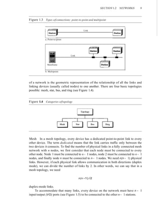 SECTION 1.2 NETWORKS 9
Figure 1.3 Types ofconnections: point-to-point and multipoint
Link
a. Point-to-point
Mainframe
Link
b. Multipoint
of a network is the geometric representation of the relationship of all the links and
linking devices (usually called nodes) to one another. There are four basic topologies
possible: mesh, star, bus, and ring (see Figure 1.4).
Figure 1.4 Categories oftopology
Mesh In a mesh topology, every device has a dedicated point-to-point link to every
other device. The term dedicated means that the link carries traffic only between the
two devices it connects. To find the number of physical links in a fully connected mesh
network with n nodes, we first consider that each node must be connected to every
other node. Node 1 must be connected to n - I nodes, node 2 must be connected to n - 1
nodes, and finally node n must be connected to n - 1 nodes. We need n(n - 1) physical
links. However, if each physical link allows communication in both directions (duplex
mode), we can divide the number of links by 2. In other words, we can say that in a
mesh topology, we need
n(n -1) /2
duplex-mode links.
To accommodate that many links, every device on the network must have n - 1
input/output (VO) ports (see Figure 1.5) to be connected to the other n - 1 stations.
 