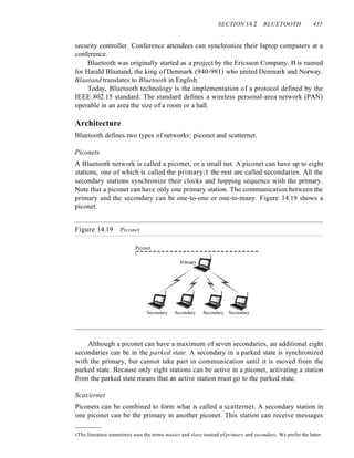 SECTION 14.2 BLUETOOTH 435
security controller. Conference attendees can synchronize their laptop computers at a
conference.
Bluetooth was originally started as a project by the Ericsson Company. It is named
for Harald Blaatand, the king of Denmark (940-981) who united Denmark and Norway.
Blaatand translates to Bluetooth in English.
Today, Bluetooth technology is the implementation of a protocol defined by the
IEEE 802.15 standard. The standard defines a wireless personal-area network (PAN)
operable in an area the size of a room or a hall.
Architecture
Bluetooth defines two types of networks: piconet and scatternet.
Piconets
A Bluetooth network is called a piconet, or a small net. A piconet can have up to eight
stations, one of which is called the primary;t the rest are called secondaries. All the
secondary stations synchronize their clocks and hopping sequence with the primary.
Note that a piconet can have only one primary station. The communication between the
primary and the secondary can be one-to-one or one-to-many. Figure 14.19 shows a
piconet.
Figure 14.19 Piconet
Piconet
-----------------------------
I
Secondary Secondary Secondary Secondary
Although a piconet can have a maximum of seven secondaries, an additional eight
secondaries can be in the parked state. A secondary in a parked state is synchronized
with the primary, but cannot take part in communication until it is moved from the
parked state. Because only eight stations can be active in a piconet, activating a station
from the parked state means that an active station must go to the parked state.
Scat/ernet
Piconets can be combined to form what is called a scatternet. A secondary station in
one piconet can be the primary in another piconet. This station can receive messages
tThe literature sometimes uses the terms master and slave instead ofprimary and secondary. We prefer the latter.
 