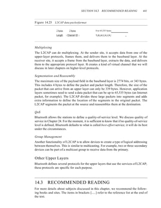SECTION 14.3 RECOMMENDED READING 441
Figure 14.25 L2CAP data packetfarmat
2 bytes 2 bytes 0 to 65,535 bytes
Length I Channel ID 1 D_at_a_an_d_co_n_tro_l _
Multiplexing
The L2CAP can do multiplexing. At the sender site, it accepts data from one of the
upper-layer protocols, frames them, and delivers them to the baseband layer. At the
receiver site, it accepts a frame from the baseband layer, extracts the data, and delivers
them to the appropriate protocol layer. It creates a kind of virtual channel that we will
discuss in later chapters on higher-level protocols.
Segmentation and Reassembly
The maximum size of the payload field in the baseband layer is 2774 bits, or 343 bytes.
This includes 4 bytes to define the packet and packet length. Therefore, the size of the
packet that can arrive from an upper layer can only be 339 bytes. However, application
layers sometimes need to send a data packet that can be up to 65,535 bytes (an Internet
packet, for example). The L2CAP divides these large packets into segments and adds
extra information to define the location of the segments in the original packet. The
L2CAP segments the packet at the source and reassembles them at the destination.
QoS
Bluetooth allows the stations to define a quality-of-service level. We discuss quality of
service in Chapter 24. For the moment, it is sufficient to know that if no quality-of-service
level is defined, Bluetooth defaults to what is called best-effort service; it will do its best
under the circumstances.
Group Management
Another functionality of L2CAP is to allow devices to create a type of logical addressing
between themselves. This is similar to multicasting. For example, two or three secondary
devices can be part of a multicast group to receive data from the primary.
Other Upper Layers
Bluetooth defines several protocols for the upper layers that use the services of L2CAP;
these protocols are specific for each purpose.
14.3 RECOMMENDED READING
For more details about subjects discussed in this chapter, we recommend the follow-
ing books and sites. The items in brackets [...] refer to the reference list at the end of
the text.
 