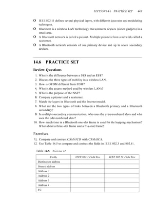 SECTION 14.6 PRACTICE SET 443
o IEEE 802.11 defines several physical layers, with different data rates and modulating
techniques.
o Bluetooth is a wireless LAN technology that connects devices (called gadgets) in a
small area.
o A Bluetooth network is called a piconet. Multiple piconets fonn a network called a
scatternet.
o A Bluetooth network consists of one primary device and up to seven secondary
devices.
14.6 PRACTICE SET
Review Questions
1. What is the difference between a BSS and an ESS?
2. Discuss the three types of mobility in a wireless LAN.
3. How is OFDM different from FDM?
4. What is the access method used by wireless LANs?
5. What is the purpose of the NAV?
6. Compare a piconet and a scatternet.
7. Match the layers in Bluetooth and the Internet model.
8. What are the two types of links between a Bluetooth primary and a Bluetooth
secondary?
9. In multiple-secondary communication, who uses the even-numbered slots and who
uses the odd-numbered slots?
10. How much time in a Bluetooth one-slot frame is used for the hopping mechanism?
What about a three-slot frame and a five-slot frame?
Exercises
1]. Compare and contrast CSMAlCD with CSMAICA.
12. Use Table 14.5 to compare and contrast the fields in IEEE 802.3 and 802.11.
Table 14.5 Exercise 12
Fields IEEE 802.3 Field Size IEEE 802.11 Field Size
Destination address
Source address
Address 1
Address 2
Address 3
Address 4
FC
 