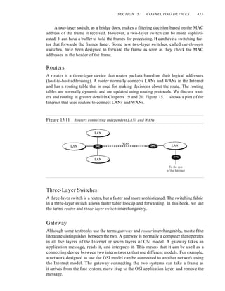 SECTION 15.1 CONNECTING DEVICES 455
A two-layer switch, as a bridge does, makes a filtering decision based on the MAC
address of the frame it received. However, a two-layer switch can be more sophisti-
cated. It can have a buffer to hold the frames for processing. It can have a switching fac-
tor that forwards the frames faster. Some new two-layer switches, called cut-through
switches, have been designed to forward the frame as soon as they check the MAC
addresses in the header of the frame.
Routers
A router is a three-layer device that routes packets based on their logical addresses
(host-to-host addressing). A router normally connects LANs and WANs in the Internet
and has a routing table that is used for making decisions about the route. The routing
tables are normally dynamic and are updated using routing protocols. We discuss rout-
ers and routing in greater detail in Chapters 19 and 21. Figure 15.11 shows a part of the
Internet that uses routers to connect LANs and WANs.
Figure 15.11 Routers connecting independent LANs and WANs
WAN
----------------------~
To the rest
of the Internet
Three-Layer Switches
A three-layer switch is a router, but a faster and more sophisticated. The switching fabric
in a three-layer switch allows faster table lookup and forwarding. In this book, we use
the terms router and three-layer switch interchangeably.
Gateway
Although some textbooks use the terms gateway and router interchangeably, most of the
literature distinguishes between the two. A gateway is normally a computer that operates
in all five layers of the Internet or seven layers of OSI model. A gateway takes an
application message, reads it, and interprets it. This means that it can be used as a
connecting device between two internetworks that use different models. For example,
a network designed to use the OSI model can be connected to another network using
the Internet model. The gateway connecting the two systems can take a frame as
it arrives from the first system, move it up to the OSI application layer, and remove the
message.
 