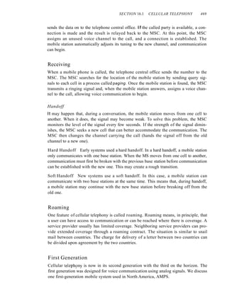 SECTION 16.1 CELLULAR TELEPHONY 469
sends the data on to the telephone central office. If the called party is available, a con-
nection is made and the result is relayed back to the MSC. At this point, the MSC
assigns an unused voice channel to the call, and a connection is established. The
mobile station automatically adjusts its tuning to the new channel, and communication
can begin.
Receiving
When a mobile phone is called, the telephone central office sends the number to the
MSC. The MSC searches for the location of the mobile station by sending query sig-
nals to each cell in a process called paging. Once the mobile station is found, the MSC
transmits a ringing signal and, when the mobile station answers, assigns a voice chan-
nel to the call, allowing voice communication to begin.
Handoff
It may happen that, during a conversation, the mobile station moves from one cell to
another. When it does, the signal may become weak. To solve this problem, the MSC
monitors the level of the signal every few seconds. If the strength of the signal dimin-
ishes, the MSC seeks a new cell that can better accommodate the communication. The
MSC then changes the channel carrying the call (hands the signal off from the old
channel to a new one).
Hard Handoff Early systems used a hard handoff. In a hard handoff, a mobile station
only communicates with one base station. When the MS moves from one cell to another,
communication must first be broken with the previous base station before communication
can be established with the new one. This may create a rough transition.
Soft Handoff New systems use a soft handoff. In this case, a mobile station can
communicate with two base stations at the same time. This means that, during handoff,
a mobile station may continue with the new base station before breaking off from the
old one.
Roaming
One feature of cellular telephony is called roaming. Roaming means, in principle, that
a user can have access to communication or can be reached where there is coverage. A
service provider usually has limited coverage. Neighboring service providers can pro-
vide extended coverage through a roaming contract. The situation is similar to snail
mail between countries. The charge for delivery of a letter between two countries can
be divided upon agreement by the two countries.
First Generation
Cellular teleph!Jny is now in its second generation with the third on the horizon. The
first generation was designed for voice communication using analog signals. We discuss
one first-generation mobile system used in North America, AMPS.
 