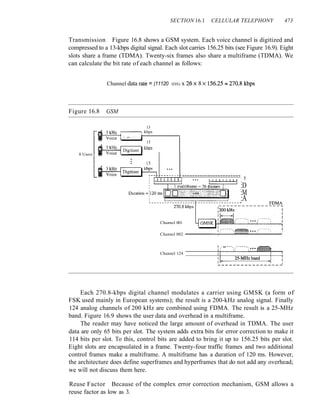 SECTION 16.1 CELLULAR TELEPHONY 473
Transmission Figure 16.8 shows a GSM system. Each voice channel is digitized and
compressed to a 13-kbps digital signal. Each slot carries 156.25 bits (see Figure 16.9). Eight
slots share a frame (TDMA). Twenty-six frames also share a multiframe (TDMA). We
can calculate the bit rate of each channel as follows:
Channel data rate = (11120 IDS) x 20 X 8 X 156.25:;::: 270.8 kbps
Figure 16.8 GSM
Channel 001
8 Users
13
,------,. kbps
M!-------l t--"'------.....,
13
1:iI-.=...:::~,------,. kbps
-----------------------
rY-"'-'-I""""T""'1""""" : T
,
:D
I
:M
:A
Channel 002 ------1..:....---------:..---1
~ ;P •• ~~"":~" •••• ~~ ••• ~'
Channel 124 - - - - - - - - 1 .
l
+-
I
.--...:..z
-s--
MHz
,-'-b-an.md-m,~l->~i
--~--~----------~
Each 270.8-kbps digital channel modulates a carrier using GMSK (a form of
FSK used mainly in European systems); the result is a 200-kHz analog signal. Finally
124 analog channels of 200 kHz are combined using FDMA. The result is a 25-MHz
band. Figure 16.9 shows the user data and overhead in a multiframe.
The reader may have noticed the large amount of overhead in TDMA. The user
data are only 65 bits per slot. The system adds extra bits for error correction to make it
114 bits per slot. To this, control bits are added to bring it up to 156.25 bits per slot.
Eight slots are encapsulated in a frame. Twenty-four traffic frames and two additional
control frames make a multiframe. A multiframe has a duration of 120 ms. However,
the architecture does define superframes and hyperframes that do not add any overhead;
we will not discuss them here.
Reuse Factor Because of the complex error correction mechanism, GSM allows a
reuse factor as low as 3.
 