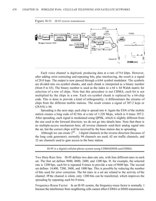 476 CHAPTER 16 WIRELESS WANs: CELLULAR TELEPHONE AND SATELliTE NETWORKS
Figure 16.11 IS-95 reverse transmission
I: I
II I
I II I
L !: :: ::.eo..!
Channel 20 :I I:
I 25·MHz band I
• • I
L _
DSSS
r-------------I
I 1.228 I
I 1.228 MHz I FDMA
I Mcps ~ r----------------
:: 1.228 :
I I I,MHz.I I
II I
II : ••• : ", :
. ' I
Each voice channel is digitized, producing data at a rate of 9.6 kbps. However,
after adding error-correcting and repeating bits, plus interleaving, the result is a signal
of 28.8 ksps. The output is now passed through a 6/64 symbol modulator. The symbols
are divided into six-symbol chunks, and each chunk is interpreted as a binary number
(from 0 to 63). The binary number is used as the index to a 64 x 64 Walsh matrix for
selection of a row of chips. Note that this procedure is not CDMA; each bit is not
multiplied by the chips in a row. Each six-symbol chunk is replaced by a 64-chip
code. This is done to provide a kind of orthogonality; it differentiates the streams of
chips from the different mobile stations. The result creates a signal of 307.2 kcps or
(28.8/6) x 64.
Spreading is the next step; each chip is spread into 4. Again the ESN of the mobile
station creates a long code of 42 bits at a rate of 1.228 Mcps, which is 4 times 307.2.
After spreading, each signal is modulated using QPSK, which is slightly different from
the one used in the forward direction; we do not go into details here. Note that there is
no multiple-access mechanism here; all reverse channels send their analog signal into
the air, but the correct chips will be received by the base station due to spreading.
Although we can create 242
- 1 digital channels in the reverse direction (because of
the long code generator), normally 94 channels are used; 62 are traffic channels, and
32 are channels used to gain access to the base station.
IS-95 is a digital cellular phone system using CDMAlDSSS and FDMA.
Two Data Rate Sets IS-95 defines two data rate sets, with four different rates in each
set. The first set defines 9600, 4800, 2400, and 1200 bps. If, for example, the selected
rate is 1200 bps, each bit is repeated 8 times to provide a rate of 9600 bps. The second
set defines 14,400, 7200, 3600, and 1800 bps. This is possible by reducing the number
of bits used for error correction. The bit rates in a set are related to the activity of the
channel. If the channel is silent, only 1200 bits can be transferred, which improves the
spreading by repeating each bit 8 times.
Frequency-Reuse Factor In an IS-95 system, the frequency-reuse factor is normally 1
because the interference from neighboring cells cannot affect CDMA or DSSS transmission.
 