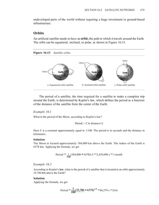 SECTION 16.2 SATELLITE NETWORKS 479
undeveloped parts of the world without requiring a huge investment in ground-based
infrastructure.
Orbits
An artificial satellite needs to have an orbit~ the path in which it travels around the Earth.
The orbit can be equatorial, inclined, or polar, as shown in Figure 16.13.
Figure 16.13 Satellite orbits
Orbit
Orbit
Orbit
a. Equatorial-orbit satellite b. Inclined-orbit satellite c. Polar-orbit satellite
The period of a satellite, the time required for a satellite to make a complete trip
around the Earth, is determined by Kepler's law, which defines the period as a function
of the distance of the satellite from the center of the Earth.
Example 16.1
What is the period of the Moon, according to Kepler's law?
Period:::: C x distance1.5
Here C is a constant approximately equal to 1/100. The period is in seconds and the distance in
kilometers.
Solution
The Moon is located approximately 384,000 km above the Earth. The radius of the Earth is
6378 km. Applying the formula, we get
Period =_1_(384,000 +6378)1.5 =2,439,090 s =1 month
100
Example 16.2
According to Kepler's law, what is the period of a satellite that is located at an orbit approximately
35,786 km above the Earth?
Solution
Applying the formula, we get
Period =1~(35,786 +6378/5
=86,579 s =24 h
 