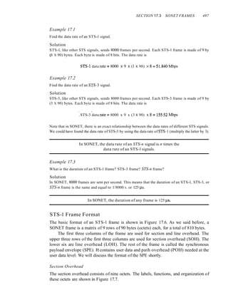 SECTION 17.3 SONET FRAMES 497
Example 17.1
Find the data rate of an STS-l signal.
Solution
STS-l, like other STS signals, sends 8000 frames per second. Each STS-l frame is made of 9 by
(l X 90) bytes. Each byte is made of 8 bits. The data rate is
STS~1 data rate :::: 8000 X 9 X (1 X 90) x8:; 51.840 Mbps
Example 17.2
Find the data rate of an STS-3 signal.
Solution
STS-3, like other STS signals, sends 8000 frames per second. Each STS-3 frame is made of 9 by
(3 X 90) bytes. Each byte is made of 8 bits. The data rate is
.. .
.STS-3 data rate:::: 8000 x 9 x (3 X 90) x 8 :::: 155.52 Mbps
Note that in SONET, there is an exact relationship between the data rates of different STS signals.
We could have found the data rate of STS-3 by using the data rate of STS-l (multiply the latter by 3).
In SONET, the data rate of an STS-n signal is n times the
data rate of an STS-l signals.
Example 17.3
What is the duration of an STS-l frame? STS-3 frame? STS-n frame?
Solution
In SONET, 8000 frames are sent per second. This means that the duration of an STS-l, STS-3, or
STS-n frame is the same and equal to 1/8000 S, or 125 j..ls.
In SONET, the duration of any frame is 125 j..ls.
STS-l Frame Format
The basic format of an STS-l frame is shown in Figure 17.6. As we said before, a
SONET frame is a matrix of 9 rows of 90 bytes (octets) each, for a total of 810 bytes.
The first three columns of the frame are used for section and line overhead. The
upper three rows of the first three columns are used for section overhead (SOH). The
lower six are line overhead (LOH). The rest of the frame is called the synchronous
payload envelope (SPE). It contains user data and path overhead (POH) needed at the
user data level. We will discuss the format of the SPE shortly.
Section Overhead
The section overhead consists of nine octets. The labels, functions, and organization of
these octets are shown in Figure 17.7.
 